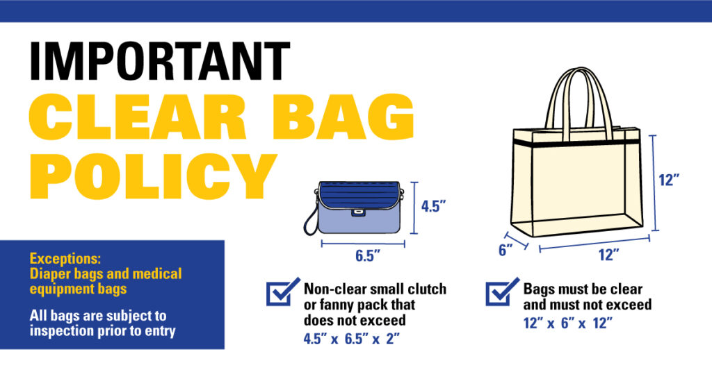 Important Clear Bag Policy, Bags must be clear and must not exceed 12" x 6" x 12" ; Non-clear small clutch or fanny pack that does not exceed 6.5" x 4.5" x 2"; Exceptions: diaper bags and medical equipment bags. All bags are subject to inspection prior to entry